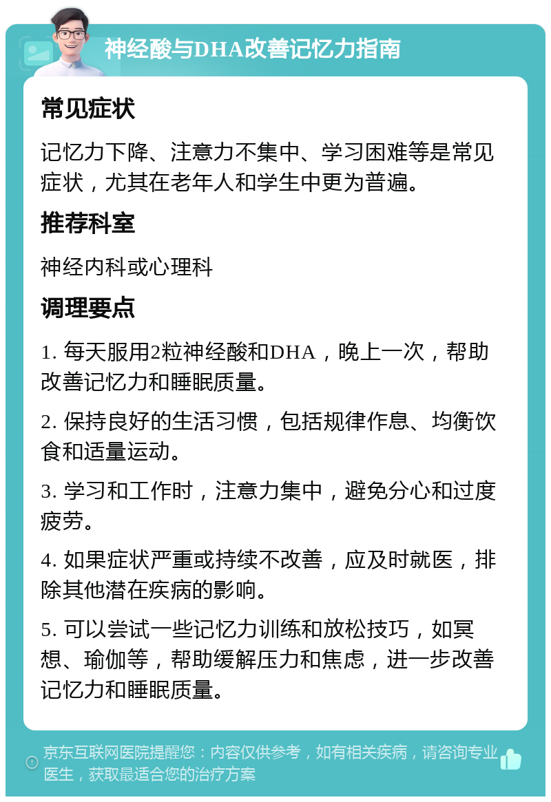 神经酸与DHA改善记忆力指南 常见症状 记忆力下降、注意力不集中、学习困难等是常见症状，尤其在老年人和学生中更为普遍。 推荐科室 神经内科或心理科 调理要点 1. 每天服用2粒神经酸和DHA，晚上一次，帮助改善记忆力和睡眠质量。 2. 保持良好的生活习惯，包括规律作息、均衡饮食和适量运动。 3. 学习和工作时，注意力集中，避免分心和过度疲劳。 4. 如果症状严重或持续不改善，应及时就医，排除其他潜在疾病的影响。 5. 可以尝试一些记忆力训练和放松技巧，如冥想、瑜伽等，帮助缓解压力和焦虑，进一步改善记忆力和睡眠质量。