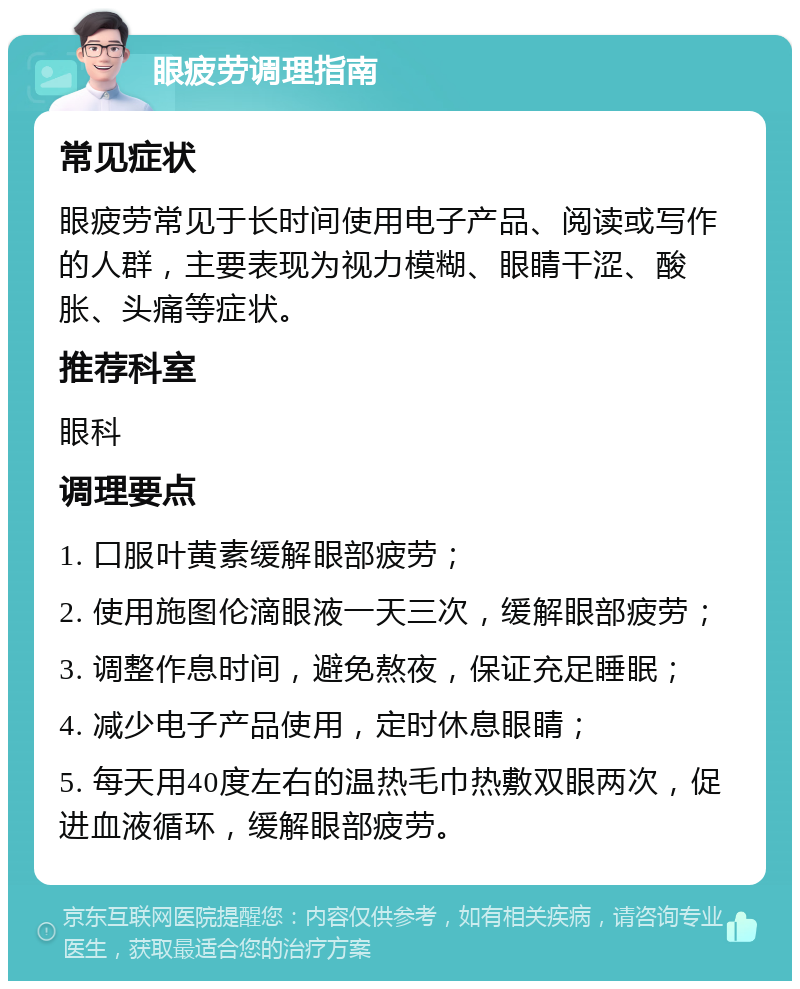 眼疲劳调理指南 常见症状 眼疲劳常见于长时间使用电子产品、阅读或写作的人群，主要表现为视力模糊、眼睛干涩、酸胀、头痛等症状。 推荐科室 眼科 调理要点 1. 口服叶黄素缓解眼部疲劳； 2. 使用施图伦滴眼液一天三次，缓解眼部疲劳； 3. 调整作息时间，避免熬夜，保证充足睡眠； 4. 减少电子产品使用，定时休息眼睛； 5. 每天用40度左右的温热毛巾热敷双眼两次，促进血液循环，缓解眼部疲劳。