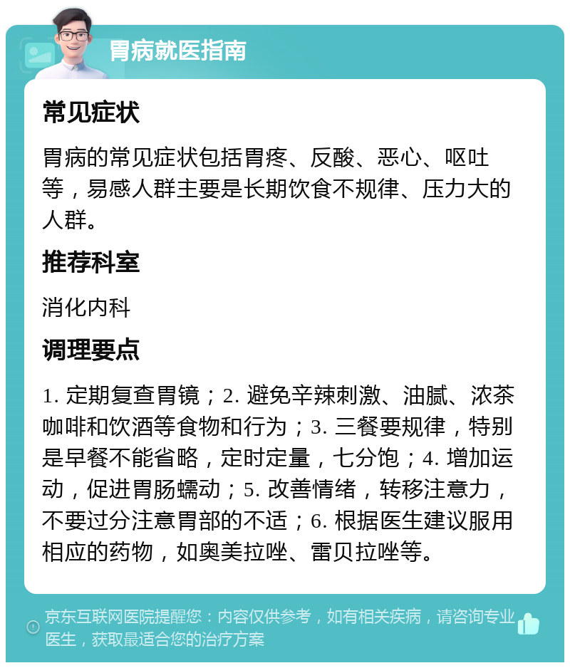 胃病就医指南 常见症状 胃病的常见症状包括胃疼、反酸、恶心、呕吐等，易感人群主要是长期饮食不规律、压力大的人群。 推荐科室 消化内科 调理要点 1. 定期复查胃镜；2. 避免辛辣刺激、油腻、浓茶咖啡和饮酒等食物和行为；3. 三餐要规律，特别是早餐不能省略，定时定量，七分饱；4. 增加运动，促进胃肠蠕动；5. 改善情绪，转移注意力，不要过分注意胃部的不适；6. 根据医生建议服用相应的药物，如奥美拉唑、雷贝拉唑等。