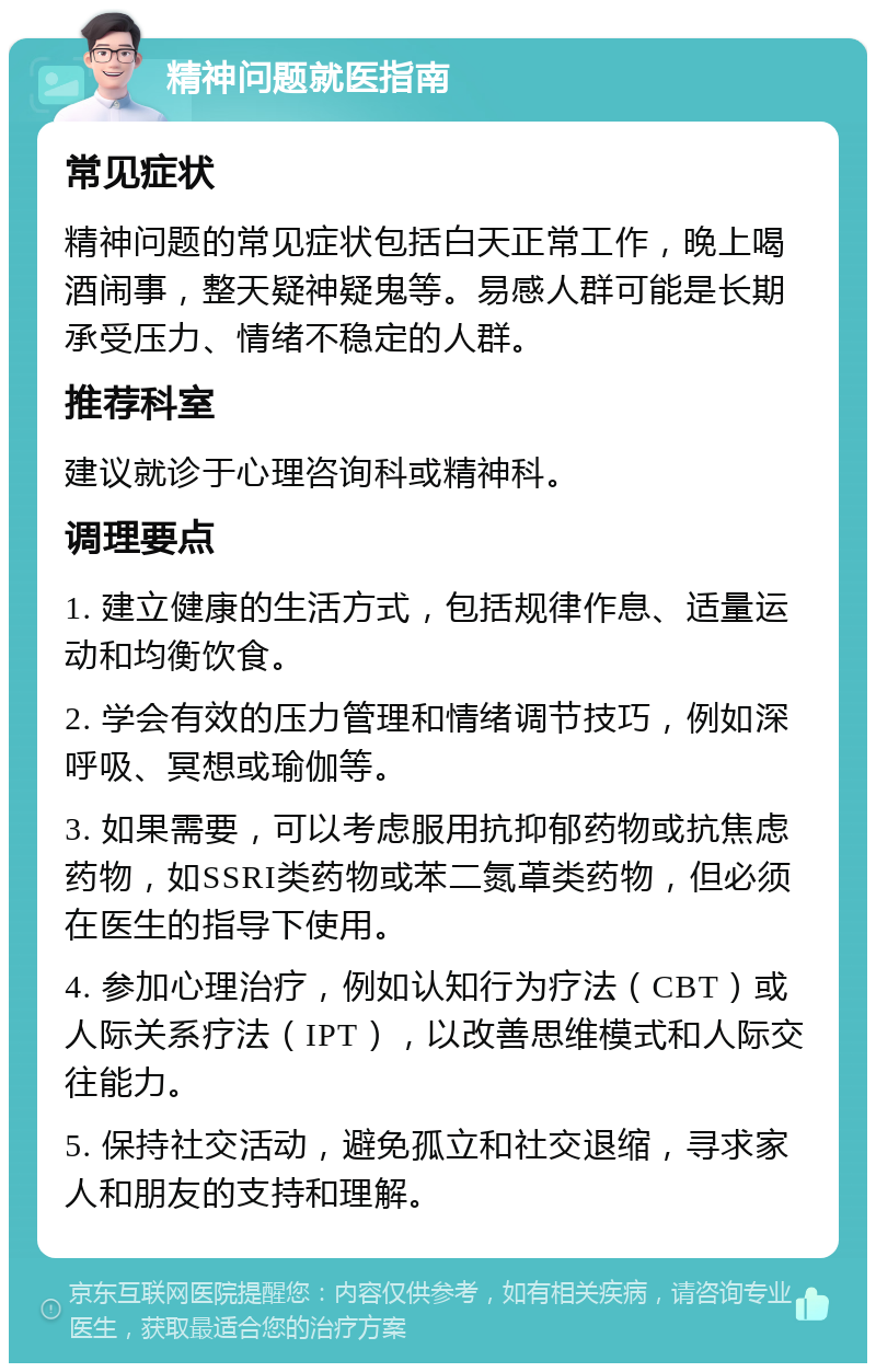 精神问题就医指南 常见症状 精神问题的常见症状包括白天正常工作，晚上喝酒闹事，整天疑神疑鬼等。易感人群可能是长期承受压力、情绪不稳定的人群。 推荐科室 建议就诊于心理咨询科或精神科。 调理要点 1. 建立健康的生活方式，包括规律作息、适量运动和均衡饮食。 2. 学会有效的压力管理和情绪调节技巧，例如深呼吸、冥想或瑜伽等。 3. 如果需要，可以考虑服用抗抑郁药物或抗焦虑药物，如SSRI类药物或苯二氮䓬类药物，但必须在医生的指导下使用。 4. 参加心理治疗，例如认知行为疗法（CBT）或人际关系疗法（IPT），以改善思维模式和人际交往能力。 5. 保持社交活动，避免孤立和社交退缩，寻求家人和朋友的支持和理解。