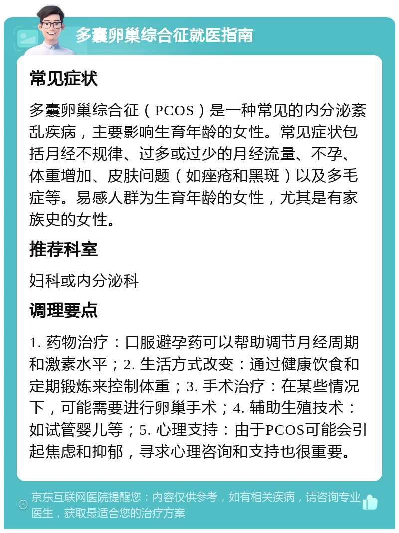 多囊卵巢综合征就医指南 常见症状 多囊卵巢综合征（PCOS）是一种常见的内分泌紊乱疾病，主要影响生育年龄的女性。常见症状包括月经不规律、过多或过少的月经流量、不孕、体重增加、皮肤问题（如痤疮和黑斑）以及多毛症等。易感人群为生育年龄的女性，尤其是有家族史的女性。 推荐科室 妇科或内分泌科 调理要点 1. 药物治疗：口服避孕药可以帮助调节月经周期和激素水平；2. 生活方式改变：通过健康饮食和定期锻炼来控制体重；3. 手术治疗：在某些情况下，可能需要进行卵巢手术；4. 辅助生殖技术：如试管婴儿等；5. 心理支持：由于PCOS可能会引起焦虑和抑郁，寻求心理咨询和支持也很重要。