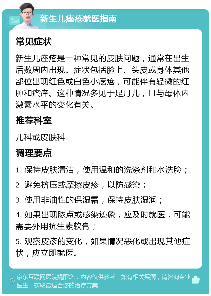 新生儿痤疮就医指南 常见症状 新生儿痤疮是一种常见的皮肤问题，通常在出生后数周内出现。症状包括脸上、头皮或身体其他部位出现红色或白色小疙瘩，可能伴有轻微的红肿和瘙痒。这种情况多见于足月儿，且与母体内激素水平的变化有关。 推荐科室 儿科或皮肤科 调理要点 1. 保持皮肤清洁，使用温和的洗涤剂和水洗脸； 2. 避免挤压或摩擦皮疹，以防感染； 3. 使用非油性的保湿霜，保持皮肤湿润； 4. 如果出现脓点或感染迹象，应及时就医，可能需要外用抗生素软膏； 5. 观察皮疹的变化，如果情况恶化或出现其他症状，应立即就医。