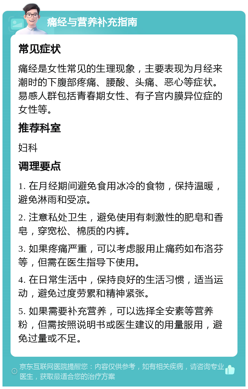 痛经与营养补充指南 常见症状 痛经是女性常见的生理现象，主要表现为月经来潮时的下腹部疼痛、腰酸、头痛、恶心等症状。易感人群包括青春期女性、有子宫内膜异位症的女性等。 推荐科室 妇科 调理要点 1. 在月经期间避免食用冰冷的食物，保持温暖，避免淋雨和受凉。 2. 注意私处卫生，避免使用有刺激性的肥皂和香皂，穿宽松、棉质的内裤。 3. 如果疼痛严重，可以考虑服用止痛药如布洛芬等，但需在医生指导下使用。 4. 在日常生活中，保持良好的生活习惯，适当运动，避免过度劳累和精神紧张。 5. 如果需要补充营养，可以选择全安素等营养粉，但需按照说明书或医生建议的用量服用，避免过量或不足。