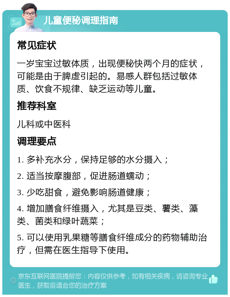 儿童便秘调理指南 常见症状 一岁宝宝过敏体质，出现便秘快两个月的症状，可能是由于脾虚引起的。易感人群包括过敏体质、饮食不规律、缺乏运动等儿童。 推荐科室 儿科或中医科 调理要点 1. 多补充水分，保持足够的水分摄入； 2. 适当按摩腹部，促进肠道蠕动； 3. 少吃甜食，避免影响肠道健康； 4. 增加膳食纤维摄入，尤其是豆类、薯类、藻类、菌类和绿叶蔬菜； 5. 可以使用乳果糖等膳食纤维成分的药物辅助治疗，但需在医生指导下使用。