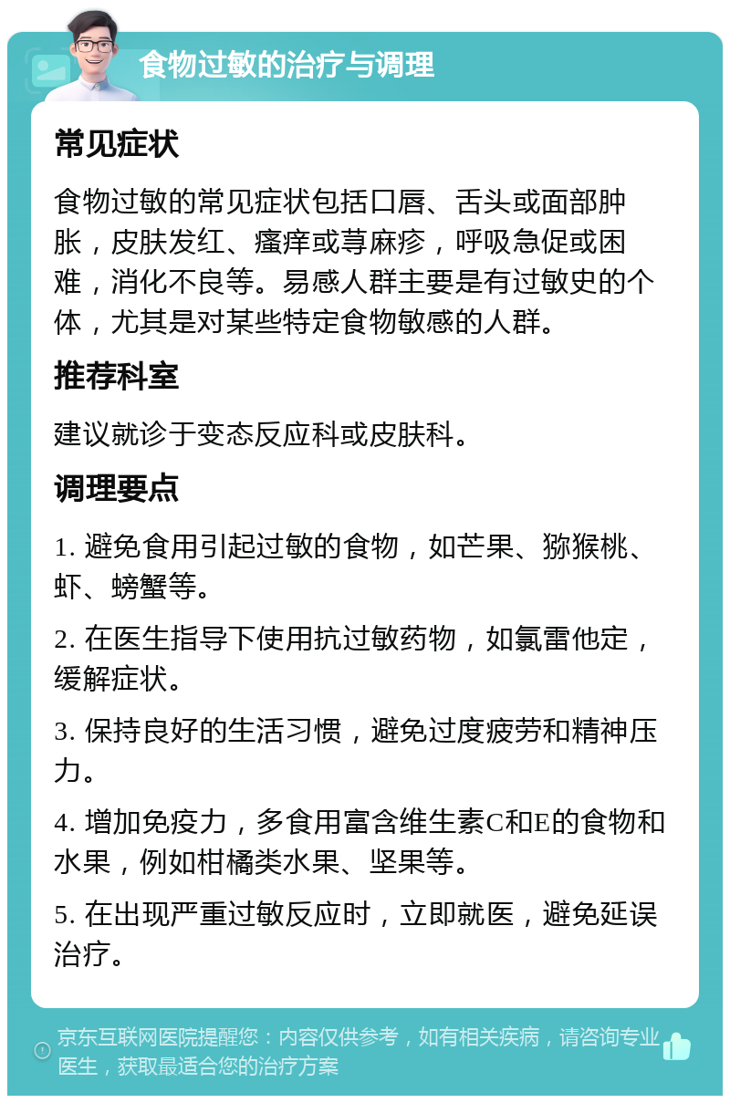 食物过敏的治疗与调理 常见症状 食物过敏的常见症状包括口唇、舌头或面部肿胀，皮肤发红、瘙痒或荨麻疹，呼吸急促或困难，消化不良等。易感人群主要是有过敏史的个体，尤其是对某些特定食物敏感的人群。 推荐科室 建议就诊于变态反应科或皮肤科。 调理要点 1. 避免食用引起过敏的食物，如芒果、猕猴桃、虾、螃蟹等。 2. 在医生指导下使用抗过敏药物，如氯雷他定，缓解症状。 3. 保持良好的生活习惯，避免过度疲劳和精神压力。 4. 增加免疫力，多食用富含维生素C和E的食物和水果，例如柑橘类水果、坚果等。 5. 在出现严重过敏反应时，立即就医，避免延误治疗。