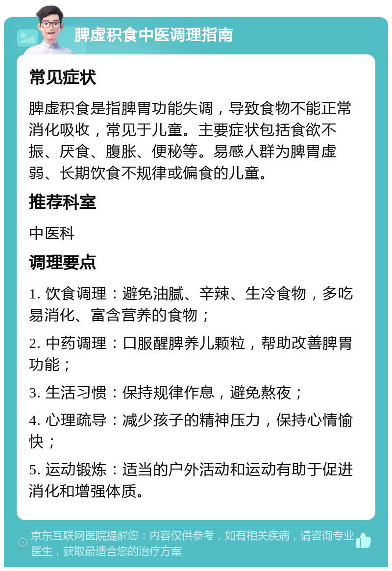 脾虚积食中医调理指南 常见症状 脾虚积食是指脾胃功能失调，导致食物不能正常消化吸收，常见于儿童。主要症状包括食欲不振、厌食、腹胀、便秘等。易感人群为脾胃虚弱、长期饮食不规律或偏食的儿童。 推荐科室 中医科 调理要点 1. 饮食调理：避免油腻、辛辣、生冷食物，多吃易消化、富含营养的食物； 2. 中药调理：口服醒脾养儿颗粒，帮助改善脾胃功能； 3. 生活习惯：保持规律作息，避免熬夜； 4. 心理疏导：减少孩子的精神压力，保持心情愉快； 5. 运动锻炼：适当的户外活动和运动有助于促进消化和增强体质。