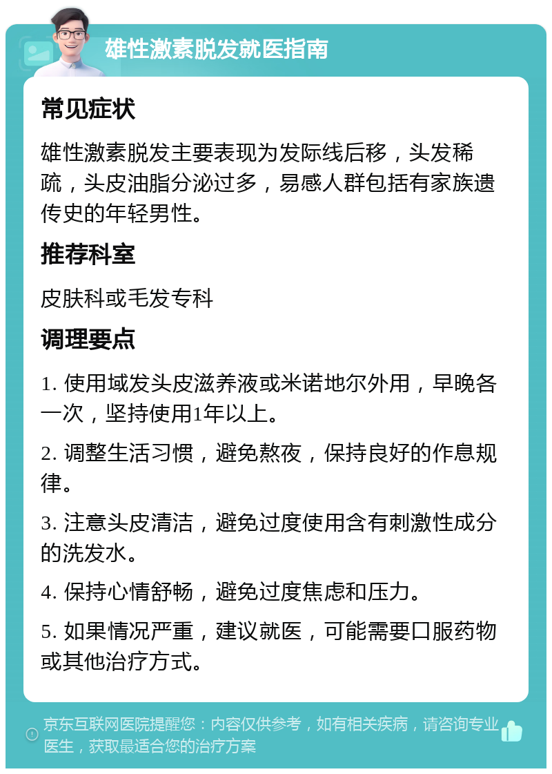 雄性激素脱发就医指南 常见症状 雄性激素脱发主要表现为发际线后移，头发稀疏，头皮油脂分泌过多，易感人群包括有家族遗传史的年轻男性。 推荐科室 皮肤科或毛发专科 调理要点 1. 使用域发头皮滋养液或米诺地尔外用，早晚各一次，坚持使用1年以上。 2. 调整生活习惯，避免熬夜，保持良好的作息规律。 3. 注意头皮清洁，避免过度使用含有刺激性成分的洗发水。 4. 保持心情舒畅，避免过度焦虑和压力。 5. 如果情况严重，建议就医，可能需要口服药物或其他治疗方式。