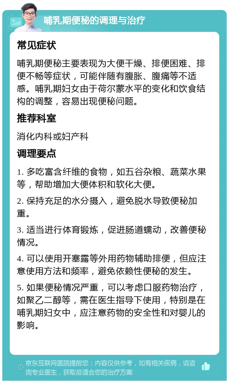 哺乳期便秘的调理与治疗 常见症状 哺乳期便秘主要表现为大便干燥、排便困难、排便不畅等症状，可能伴随有腹胀、腹痛等不适感。哺乳期妇女由于荷尔蒙水平的变化和饮食结构的调整，容易出现便秘问题。 推荐科室 消化内科或妇产科 调理要点 1. 多吃富含纤维的食物，如五谷杂粮、蔬菜水果等，帮助增加大便体积和软化大便。 2. 保持充足的水分摄入，避免脱水导致便秘加重。 3. 适当进行体育锻炼，促进肠道蠕动，改善便秘情况。 4. 可以使用开塞露等外用药物辅助排便，但应注意使用方法和频率，避免依赖性便秘的发生。 5. 如果便秘情况严重，可以考虑口服药物治疗，如聚乙二醇等，需在医生指导下使用，特别是在哺乳期妇女中，应注意药物的安全性和对婴儿的影响。