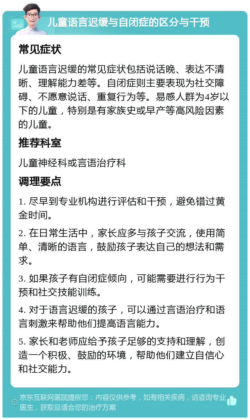 儿童语言迟缓与自闭症的区分与干预 常见症状 儿童语言迟缓的常见症状包括说话晚、表达不清晰、理解能力差等。自闭症则主要表现为社交障碍、不愿意说话、重复行为等。易感人群为4岁以下的儿童，特别是有家族史或早产等高风险因素的儿童。 推荐科室 儿童神经科或言语治疗科 调理要点 1. 尽早到专业机构进行评估和干预，避免错过黄金时间。 2. 在日常生活中，家长应多与孩子交流，使用简单、清晰的语言，鼓励孩子表达自己的想法和需求。 3. 如果孩子有自闭症倾向，可能需要进行行为干预和社交技能训练。 4. 对于语言迟缓的孩子，可以通过言语治疗和语言刺激来帮助他们提高语言能力。 5. 家长和老师应给予孩子足够的支持和理解，创造一个积极、鼓励的环境，帮助他们建立自信心和社交能力。