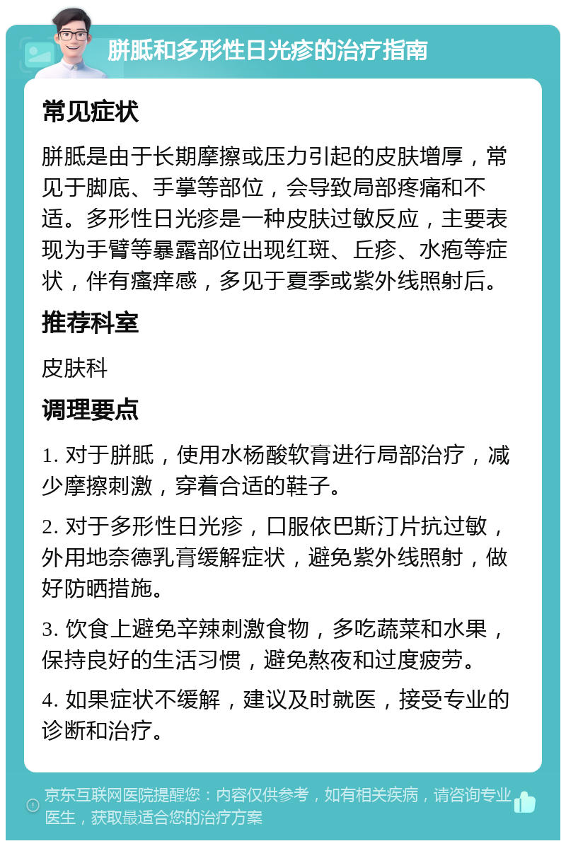 胼胝和多形性日光疹的治疗指南 常见症状 胼胝是由于长期摩擦或压力引起的皮肤增厚，常见于脚底、手掌等部位，会导致局部疼痛和不适。多形性日光疹是一种皮肤过敏反应，主要表现为手臂等暴露部位出现红斑、丘疹、水疱等症状，伴有瘙痒感，多见于夏季或紫外线照射后。 推荐科室 皮肤科 调理要点 1. 对于胼胝，使用水杨酸软膏进行局部治疗，减少摩擦刺激，穿着合适的鞋子。 2. 对于多形性日光疹，口服依巴斯汀片抗过敏，外用地奈德乳膏缓解症状，避免紫外线照射，做好防晒措施。 3. 饮食上避免辛辣刺激食物，多吃蔬菜和水果，保持良好的生活习惯，避免熬夜和过度疲劳。 4. 如果症状不缓解，建议及时就医，接受专业的诊断和治疗。