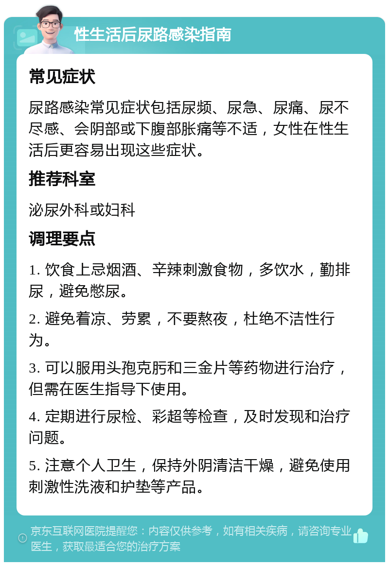 性生活后尿路感染指南 常见症状 尿路感染常见症状包括尿频、尿急、尿痛、尿不尽感、会阴部或下腹部胀痛等不适，女性在性生活后更容易出现这些症状。 推荐科室 泌尿外科或妇科 调理要点 1. 饮食上忌烟酒、辛辣刺激食物，多饮水，勤排尿，避免憋尿。 2. 避免着凉、劳累，不要熬夜，杜绝不洁性行为。 3. 可以服用头孢克肟和三金片等药物进行治疗，但需在医生指导下使用。 4. 定期进行尿检、彩超等检查，及时发现和治疗问题。 5. 注意个人卫生，保持外阴清洁干燥，避免使用刺激性洗液和护垫等产品。