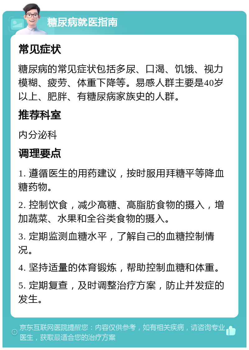 糖尿病就医指南 常见症状 糖尿病的常见症状包括多尿、口渴、饥饿、视力模糊、疲劳、体重下降等。易感人群主要是40岁以上、肥胖、有糖尿病家族史的人群。 推荐科室 内分泌科 调理要点 1. 遵循医生的用药建议，按时服用拜糖平等降血糖药物。 2. 控制饮食，减少高糖、高脂肪食物的摄入，增加蔬菜、水果和全谷类食物的摄入。 3. 定期监测血糖水平，了解自己的血糖控制情况。 4. 坚持适量的体育锻炼，帮助控制血糖和体重。 5. 定期复查，及时调整治疗方案，防止并发症的发生。