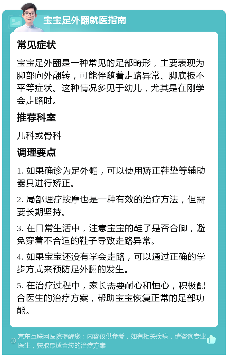 宝宝足外翻就医指南 常见症状 宝宝足外翻是一种常见的足部畸形，主要表现为脚部向外翻转，可能伴随着走路异常、脚底板不平等症状。这种情况多见于幼儿，尤其是在刚学会走路时。 推荐科室 儿科或骨科 调理要点 1. 如果确诊为足外翻，可以使用矫正鞋垫等辅助器具进行矫正。 2. 局部理疗按摩也是一种有效的治疗方法，但需要长期坚持。 3. 在日常生活中，注意宝宝的鞋子是否合脚，避免穿着不合适的鞋子导致走路异常。 4. 如果宝宝还没有学会走路，可以通过正确的学步方式来预防足外翻的发生。 5. 在治疗过程中，家长需要耐心和恒心，积极配合医生的治疗方案，帮助宝宝恢复正常的足部功能。