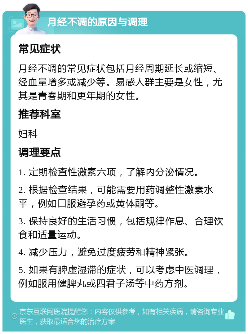 月经不调的原因与调理 常见症状 月经不调的常见症状包括月经周期延长或缩短、经血量增多或减少等。易感人群主要是女性，尤其是青春期和更年期的女性。 推荐科室 妇科 调理要点 1. 定期检查性激素六项，了解内分泌情况。 2. 根据检查结果，可能需要用药调整性激素水平，例如口服避孕药或黄体酮等。 3. 保持良好的生活习惯，包括规律作息、合理饮食和适量运动。 4. 减少压力，避免过度疲劳和精神紧张。 5. 如果有脾虚湿滞的症状，可以考虑中医调理，例如服用健脾丸或四君子汤等中药方剂。