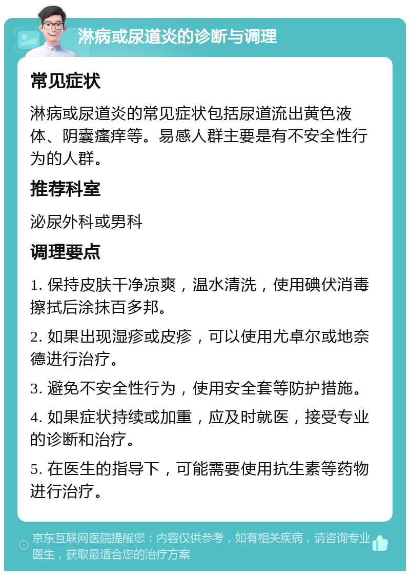 淋病或尿道炎的诊断与调理 常见症状 淋病或尿道炎的常见症状包括尿道流出黄色液体、阴囊瘙痒等。易感人群主要是有不安全性行为的人群。 推荐科室 泌尿外科或男科 调理要点 1. 保持皮肤干净凉爽，温水清洗，使用碘伏消毒擦拭后涂抹百多邦。 2. 如果出现湿疹或皮疹，可以使用尤卓尔或地奈德进行治疗。 3. 避免不安全性行为，使用安全套等防护措施。 4. 如果症状持续或加重，应及时就医，接受专业的诊断和治疗。 5. 在医生的指导下，可能需要使用抗生素等药物进行治疗。