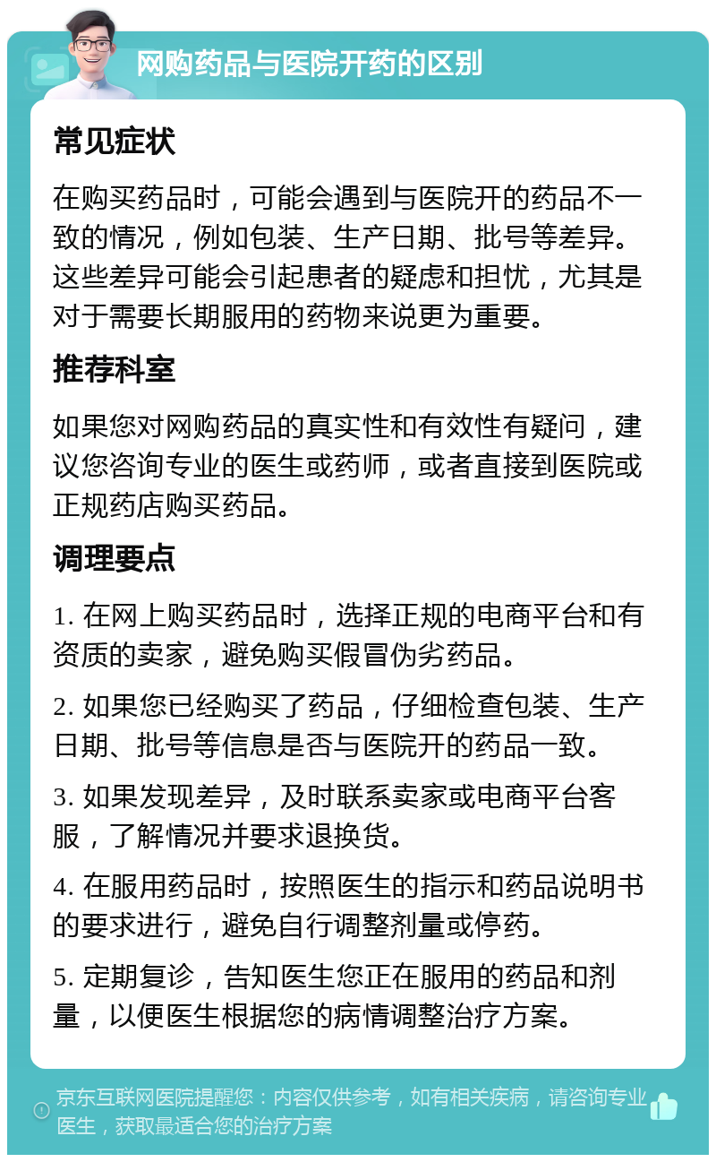 网购药品与医院开药的区别 常见症状 在购买药品时，可能会遇到与医院开的药品不一致的情况，例如包装、生产日期、批号等差异。这些差异可能会引起患者的疑虑和担忧，尤其是对于需要长期服用的药物来说更为重要。 推荐科室 如果您对网购药品的真实性和有效性有疑问，建议您咨询专业的医生或药师，或者直接到医院或正规药店购买药品。 调理要点 1. 在网上购买药品时，选择正规的电商平台和有资质的卖家，避免购买假冒伪劣药品。 2. 如果您已经购买了药品，仔细检查包装、生产日期、批号等信息是否与医院开的药品一致。 3. 如果发现差异，及时联系卖家或电商平台客服，了解情况并要求退换货。 4. 在服用药品时，按照医生的指示和药品说明书的要求进行，避免自行调整剂量或停药。 5. 定期复诊，告知医生您正在服用的药品和剂量，以便医生根据您的病情调整治疗方案。