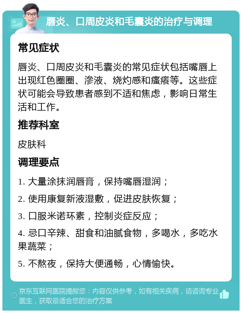 唇炎、口周皮炎和毛囊炎的治疗与调理 常见症状 唇炎、口周皮炎和毛囊炎的常见症状包括嘴唇上出现红色圈圈、滲液、烧灼感和瘙癢等。这些症状可能会导致患者感到不适和焦虑，影响日常生活和工作。 推荐科室 皮肤科 调理要点 1. 大量涂抹润唇膏，保持嘴唇湿润； 2. 使用康复新液湿敷，促进皮肤恢复； 3. 口服米诺环素，控制炎症反应； 4. 忌口辛辣、甜食和油腻食物，多喝水，多吃水果蔬菜； 5. 不熬夜，保持大便通畅，心情愉快。