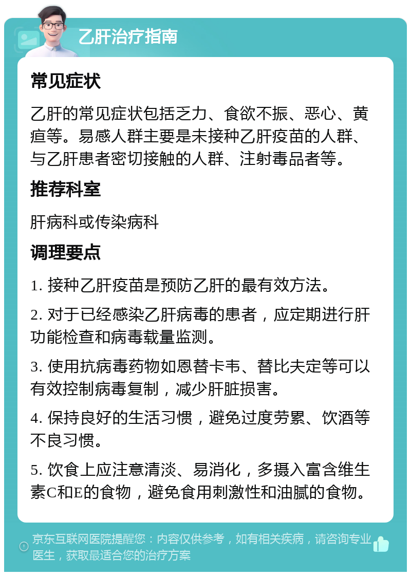 乙肝治疗指南 常见症状 乙肝的常见症状包括乏力、食欲不振、恶心、黄疸等。易感人群主要是未接种乙肝疫苗的人群、与乙肝患者密切接触的人群、注射毒品者等。 推荐科室 肝病科或传染病科 调理要点 1. 接种乙肝疫苗是预防乙肝的最有效方法。 2. 对于已经感染乙肝病毒的患者，应定期进行肝功能检查和病毒载量监测。 3. 使用抗病毒药物如恩替卡韦、替比夫定等可以有效控制病毒复制，减少肝脏损害。 4. 保持良好的生活习惯，避免过度劳累、饮酒等不良习惯。 5. 饮食上应注意清淡、易消化，多摄入富含维生素C和E的食物，避免食用刺激性和油腻的食物。