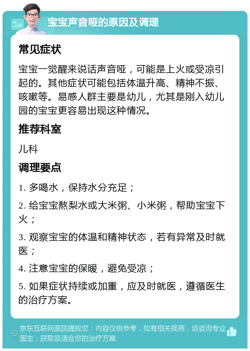 宝宝声音哑的原因及调理 常见症状 宝宝一觉醒来说话声音哑，可能是上火或受凉引起的。其他症状可能包括体温升高、精神不振、咳嗽等。易感人群主要是幼儿，尤其是刚入幼儿园的宝宝更容易出现这种情况。 推荐科室 儿科 调理要点 1. 多喝水，保持水分充足； 2. 给宝宝熬梨水或大米粥、小米粥，帮助宝宝下火； 3. 观察宝宝的体温和精神状态，若有异常及时就医； 4. 注意宝宝的保暖，避免受凉； 5. 如果症状持续或加重，应及时就医，遵循医生的治疗方案。