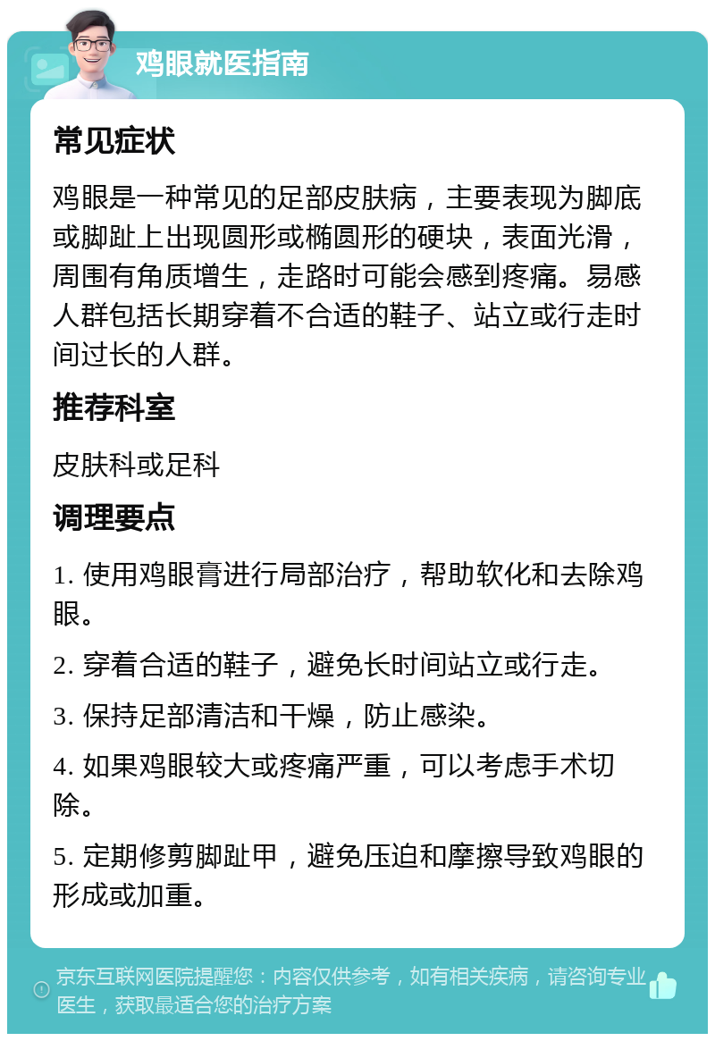 鸡眼就医指南 常见症状 鸡眼是一种常见的足部皮肤病，主要表现为脚底或脚趾上出现圆形或椭圆形的硬块，表面光滑，周围有角质增生，走路时可能会感到疼痛。易感人群包括长期穿着不合适的鞋子、站立或行走时间过长的人群。 推荐科室 皮肤科或足科 调理要点 1. 使用鸡眼膏进行局部治疗，帮助软化和去除鸡眼。 2. 穿着合适的鞋子，避免长时间站立或行走。 3. 保持足部清洁和干燥，防止感染。 4. 如果鸡眼较大或疼痛严重，可以考虑手术切除。 5. 定期修剪脚趾甲，避免压迫和摩擦导致鸡眼的形成或加重。