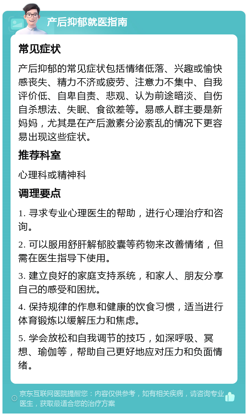 产后抑郁就医指南 常见症状 产后抑郁的常见症状包括情绪低落、兴趣或愉快感丧失、精力不济或疲劳、注意力不集中、自我评价低、自卑自责、悲观、认为前途暗淡、自伤自杀想法、失眠、食欲差等。易感人群主要是新妈妈，尤其是在产后激素分泌紊乱的情况下更容易出现这些症状。 推荐科室 心理科或精神科 调理要点 1. 寻求专业心理医生的帮助，进行心理治疗和咨询。 2. 可以服用舒肝解郁胶囊等药物来改善情绪，但需在医生指导下使用。 3. 建立良好的家庭支持系统，和家人、朋友分享自己的感受和困扰。 4. 保持规律的作息和健康的饮食习惯，适当进行体育锻炼以缓解压力和焦虑。 5. 学会放松和自我调节的技巧，如深呼吸、冥想、瑜伽等，帮助自己更好地应对压力和负面情绪。