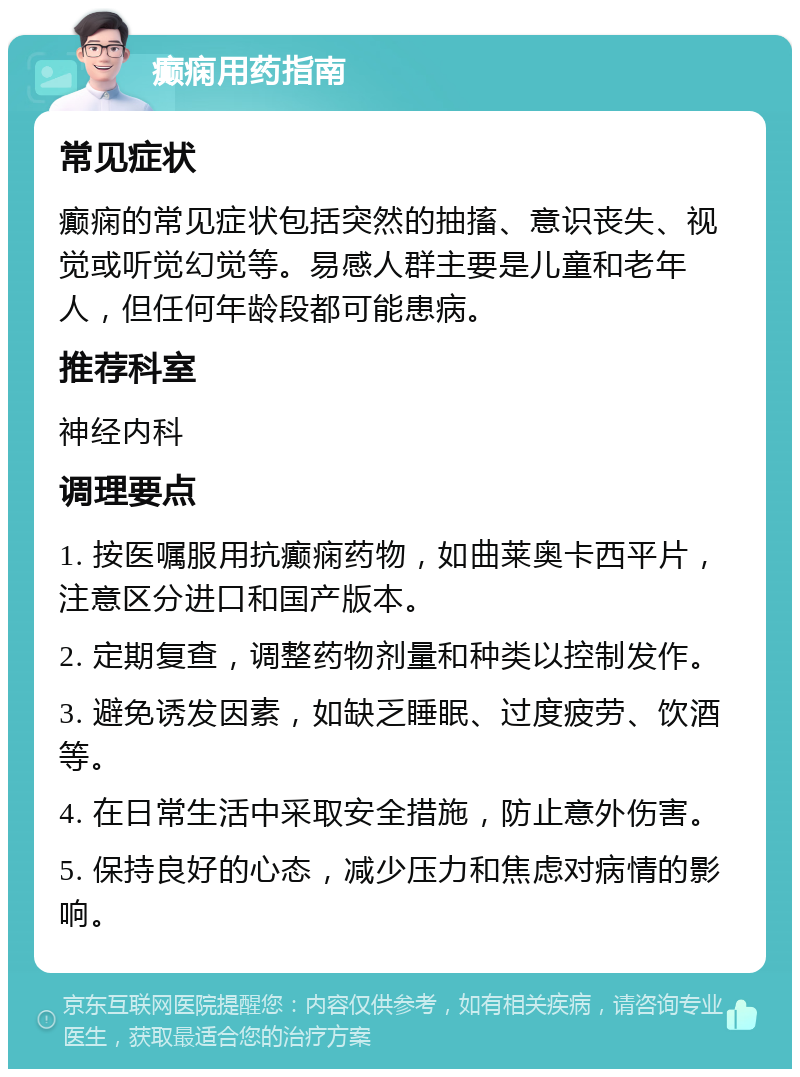 癫痫用药指南 常见症状 癫痫的常见症状包括突然的抽搐、意识丧失、视觉或听觉幻觉等。易感人群主要是儿童和老年人，但任何年龄段都可能患病。 推荐科室 神经内科 调理要点 1. 按医嘱服用抗癫痫药物，如曲莱奥卡西平片，注意区分进口和国产版本。 2. 定期复查，调整药物剂量和种类以控制发作。 3. 避免诱发因素，如缺乏睡眠、过度疲劳、饮酒等。 4. 在日常生活中采取安全措施，防止意外伤害。 5. 保持良好的心态，减少压力和焦虑对病情的影响。