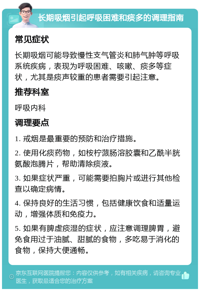 长期吸烟引起呼吸困难和痰多的调理指南 常见症状 长期吸烟可能导致慢性支气管炎和肺气肿等呼吸系统疾病，表现为呼吸困难、咳嗽、痰多等症状，尤其是痰声较重的患者需要引起注意。 推荐科室 呼吸内科 调理要点 1. 戒烟是最重要的预防和治疗措施。 2. 使用化痰药物，如桉柠蒎肠溶胶囊和乙酰半胱氨酸泡腾片，帮助清除痰液。 3. 如果症状严重，可能需要拍胸片或进行其他检查以确定病情。 4. 保持良好的生活习惯，包括健康饮食和适量运动，增强体质和免疫力。 5. 如果有脾虚痰湿的症状，应注意调理脾胃，避免食用过于油腻、甜腻的食物，多吃易于消化的食物，保持大便通畅。