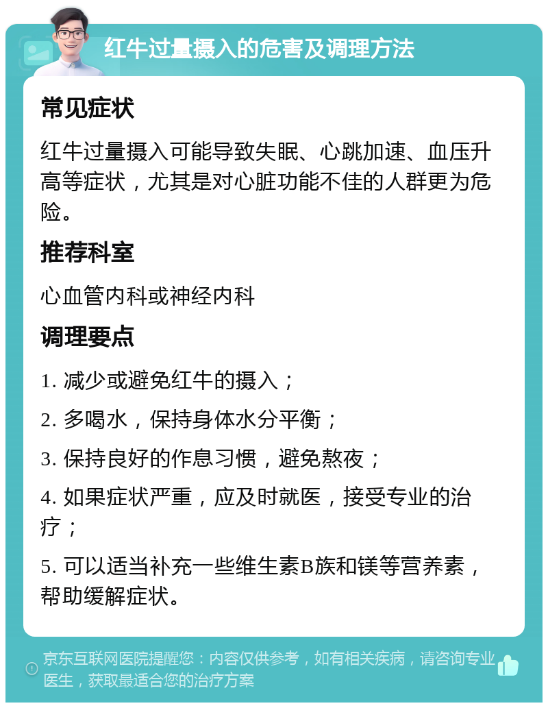 红牛过量摄入的危害及调理方法 常见症状 红牛过量摄入可能导致失眠、心跳加速、血压升高等症状，尤其是对心脏功能不佳的人群更为危险。 推荐科室 心血管内科或神经内科 调理要点 1. 减少或避免红牛的摄入； 2. 多喝水，保持身体水分平衡； 3. 保持良好的作息习惯，避免熬夜； 4. 如果症状严重，应及时就医，接受专业的治疗； 5. 可以适当补充一些维生素B族和镁等营养素，帮助缓解症状。