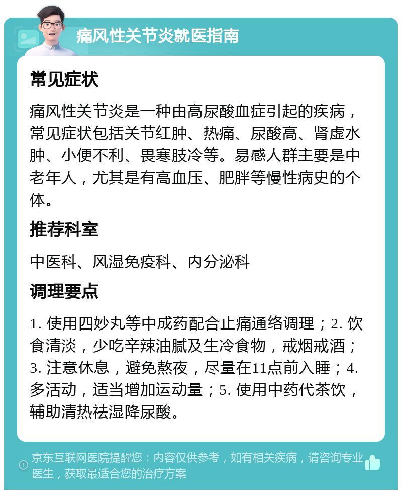 痛风性关节炎就医指南 常见症状 痛风性关节炎是一种由高尿酸血症引起的疾病，常见症状包括关节红肿、热痛、尿酸高、肾虚水肿、小便不利、畏寒肢冷等。易感人群主要是中老年人，尤其是有高血压、肥胖等慢性病史的个体。 推荐科室 中医科、风湿免疫科、内分泌科 调理要点 1. 使用四妙丸等中成药配合止痛通络调理；2. 饮食清淡，少吃辛辣油腻及生冷食物，戒烟戒酒；3. 注意休息，避免熬夜，尽量在11点前入睡；4. 多活动，适当增加运动量；5. 使用中药代茶饮，辅助清热祛湿降尿酸。