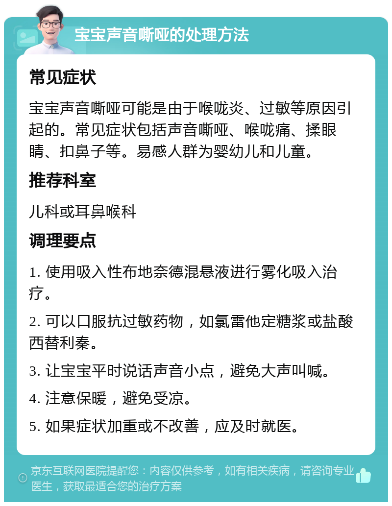 宝宝声音嘶哑的处理方法 常见症状 宝宝声音嘶哑可能是由于喉咙炎、过敏等原因引起的。常见症状包括声音嘶哑、喉咙痛、揉眼睛、扣鼻子等。易感人群为婴幼儿和儿童。 推荐科室 儿科或耳鼻喉科 调理要点 1. 使用吸入性布地奈德混悬液进行雾化吸入治疗。 2. 可以口服抗过敏药物，如氯雷他定糖浆或盐酸西替利秦。 3. 让宝宝平时说话声音小点，避免大声叫喊。 4. 注意保暖，避免受凉。 5. 如果症状加重或不改善，应及时就医。