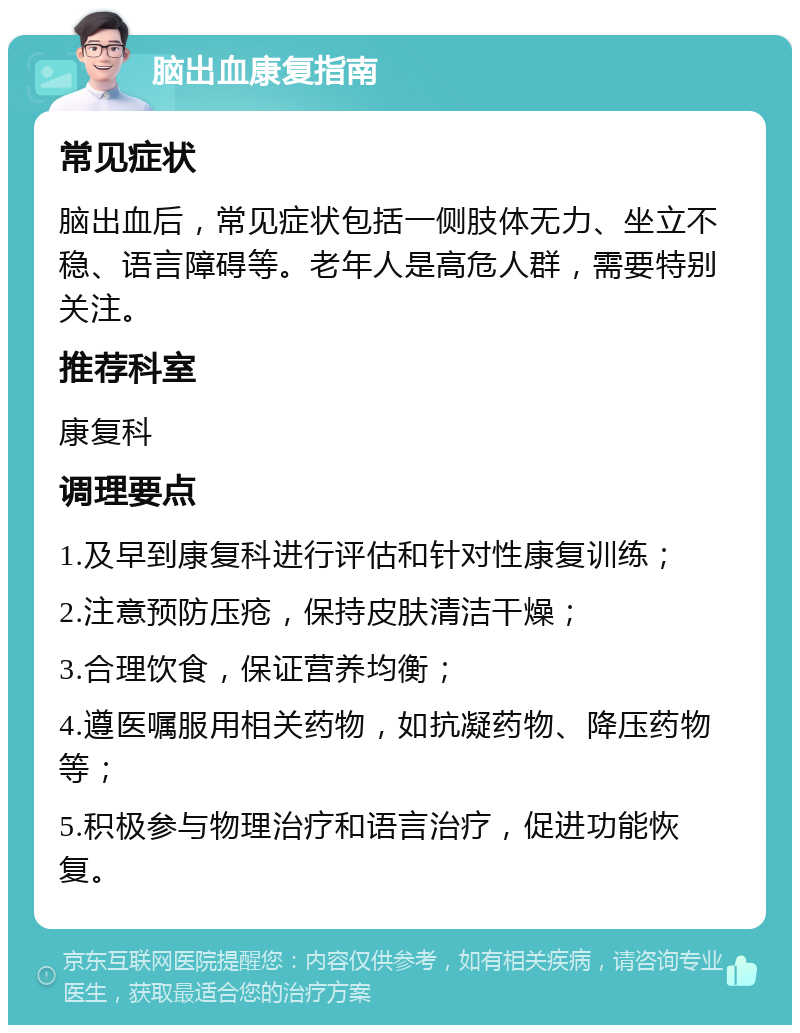 脑出血康复指南 常见症状 脑出血后，常见症状包括一侧肢体无力、坐立不稳、语言障碍等。老年人是高危人群，需要特别关注。 推荐科室 康复科 调理要点 1.及早到康复科进行评估和针对性康复训练； 2.注意预防压疮，保持皮肤清洁干燥； 3.合理饮食，保证营养均衡； 4.遵医嘱服用相关药物，如抗凝药物、降压药物等； 5.积极参与物理治疗和语言治疗，促进功能恢复。