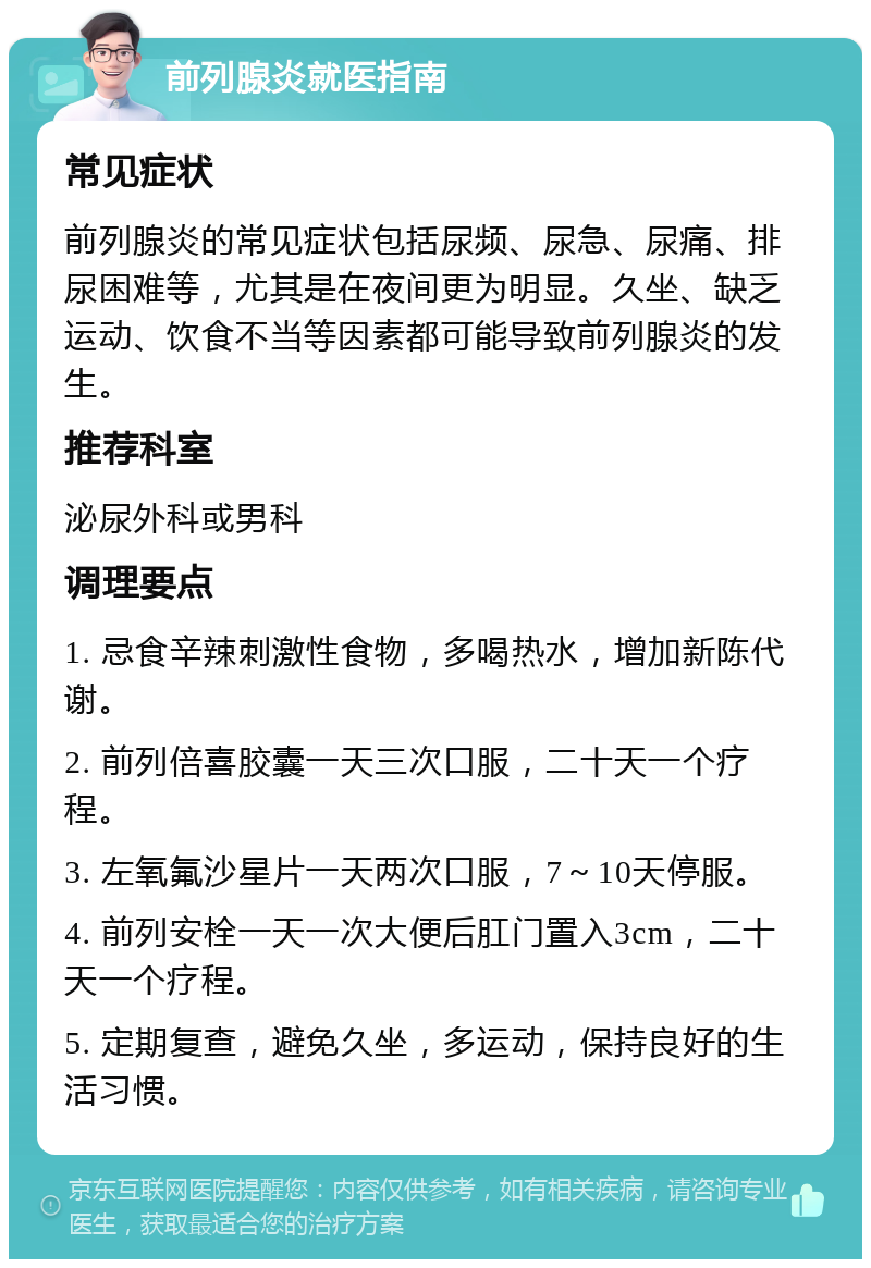 前列腺炎就医指南 常见症状 前列腺炎的常见症状包括尿频、尿急、尿痛、排尿困难等，尤其是在夜间更为明显。久坐、缺乏运动、饮食不当等因素都可能导致前列腺炎的发生。 推荐科室 泌尿外科或男科 调理要点 1. 忌食辛辣刺激性食物，多喝热水，增加新陈代谢。 2. 前列倍喜胶囊一天三次口服，二十天一个疗程。 3. 左氧氟沙星片一天两次口服，7～10天停服。 4. 前列安栓一天一次大便后肛门置入3cm，二十天一个疗程。 5. 定期复查，避免久坐，多运动，保持良好的生活习惯。