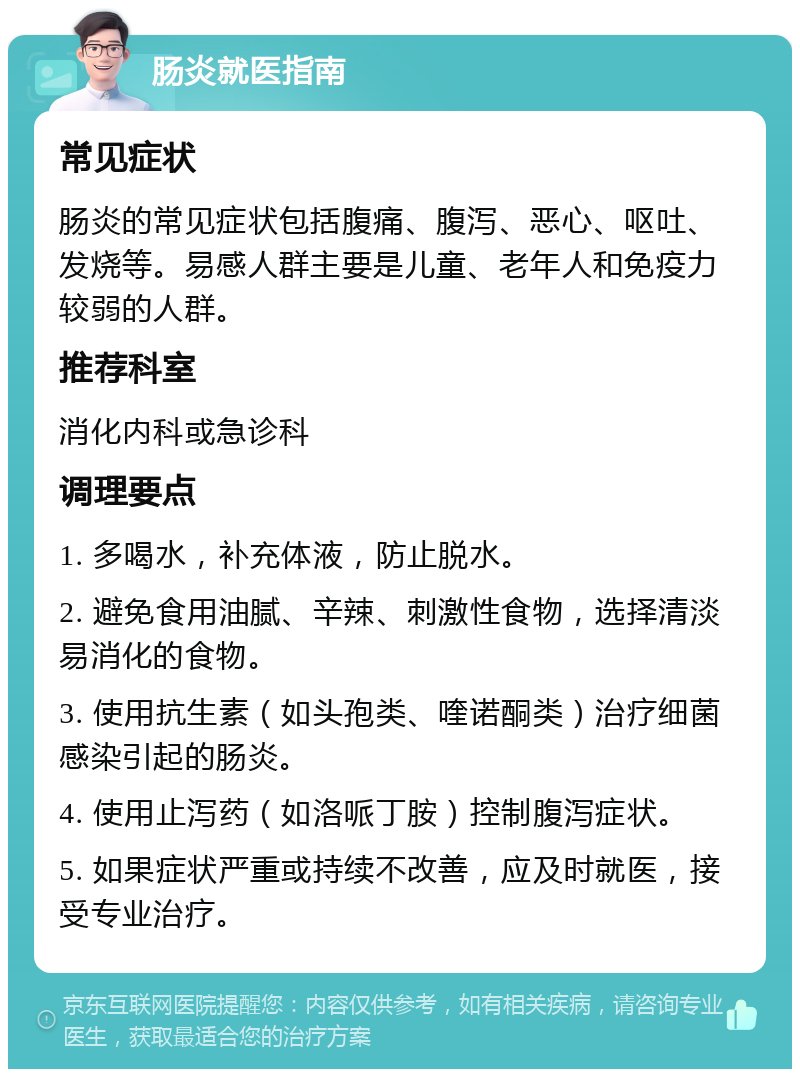 肠炎就医指南 常见症状 肠炎的常见症状包括腹痛、腹泻、恶心、呕吐、发烧等。易感人群主要是儿童、老年人和免疫力较弱的人群。 推荐科室 消化内科或急诊科 调理要点 1. 多喝水，补充体液，防止脱水。 2. 避免食用油腻、辛辣、刺激性食物，选择清淡易消化的食物。 3. 使用抗生素（如头孢类、喹诺酮类）治疗细菌感染引起的肠炎。 4. 使用止泻药（如洛哌丁胺）控制腹泻症状。 5. 如果症状严重或持续不改善，应及时就医，接受专业治疗。