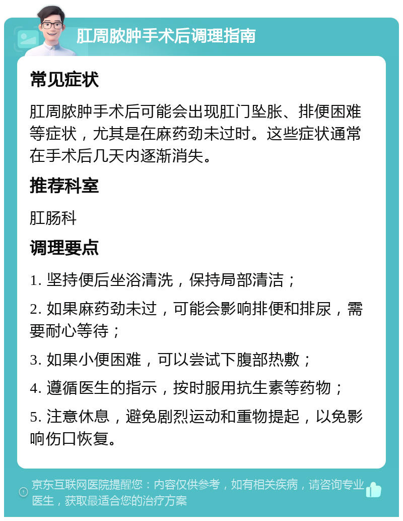 肛周脓肿手术后调理指南 常见症状 肛周脓肿手术后可能会出现肛门坠胀、排便困难等症状，尤其是在麻药劲未过时。这些症状通常在手术后几天内逐渐消失。 推荐科室 肛肠科 调理要点 1. 坚持便后坐浴清洗，保持局部清洁； 2. 如果麻药劲未过，可能会影响排便和排尿，需要耐心等待； 3. 如果小便困难，可以尝试下腹部热敷； 4. 遵循医生的指示，按时服用抗生素等药物； 5. 注意休息，避免剧烈运动和重物提起，以免影响伤口恢复。