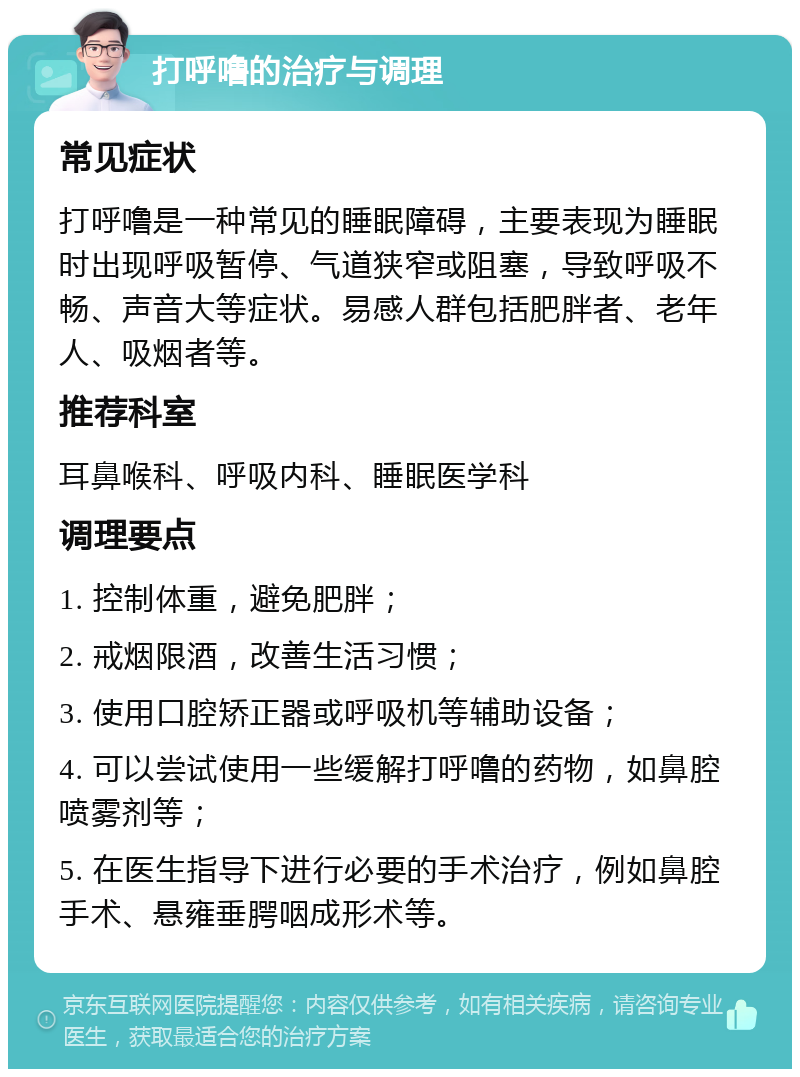 打呼噜的治疗与调理 常见症状 打呼噜是一种常见的睡眠障碍，主要表现为睡眠时出现呼吸暂停、气道狭窄或阻塞，导致呼吸不畅、声音大等症状。易感人群包括肥胖者、老年人、吸烟者等。 推荐科室 耳鼻喉科、呼吸内科、睡眠医学科 调理要点 1. 控制体重，避免肥胖； 2. 戒烟限酒，改善生活习惯； 3. 使用口腔矫正器或呼吸机等辅助设备； 4. 可以尝试使用一些缓解打呼噜的药物，如鼻腔喷雾剂等； 5. 在医生指导下进行必要的手术治疗，例如鼻腔手术、悬雍垂腭咽成形术等。