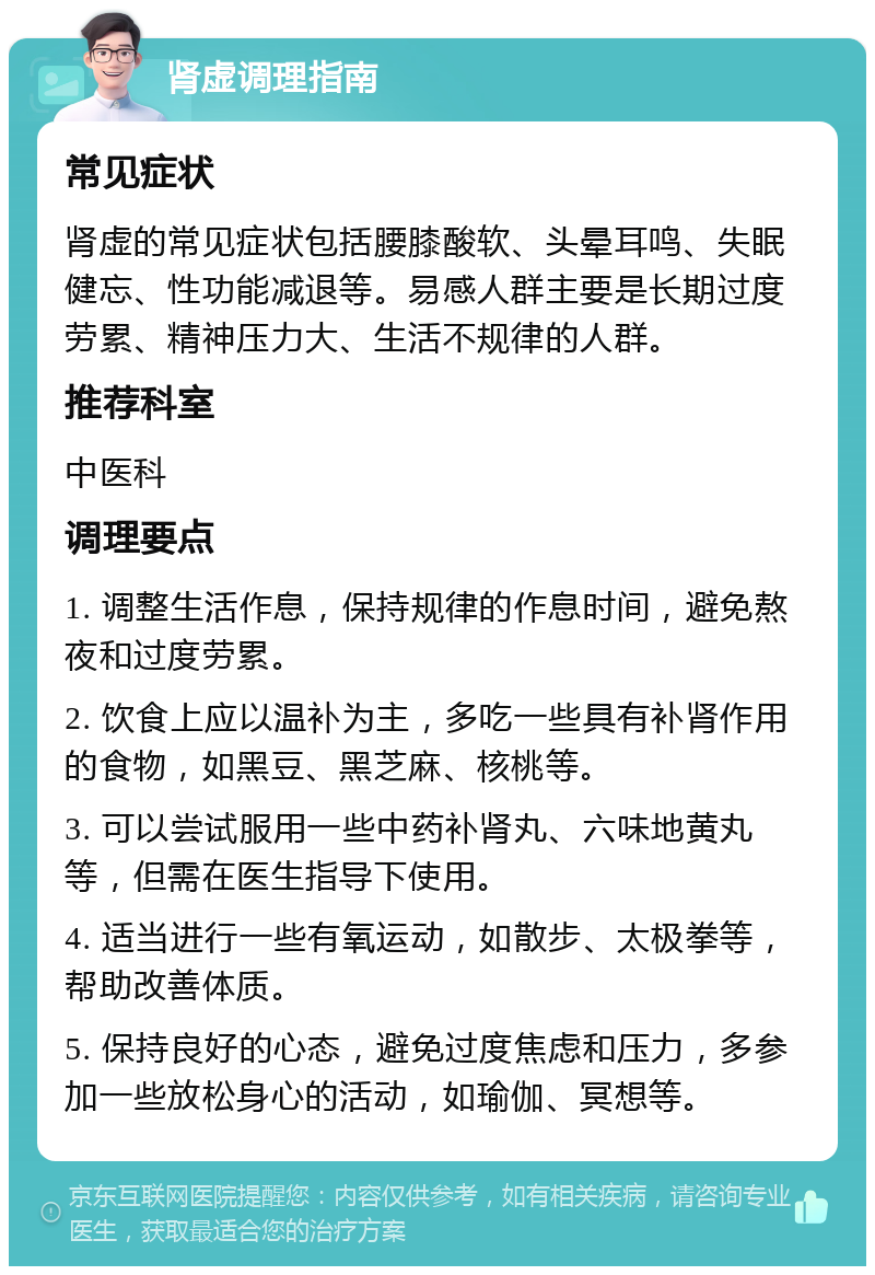 肾虚调理指南 常见症状 肾虚的常见症状包括腰膝酸软、头晕耳鸣、失眠健忘、性功能减退等。易感人群主要是长期过度劳累、精神压力大、生活不规律的人群。 推荐科室 中医科 调理要点 1. 调整生活作息，保持规律的作息时间，避免熬夜和过度劳累。 2. 饮食上应以温补为主，多吃一些具有补肾作用的食物，如黑豆、黑芝麻、核桃等。 3. 可以尝试服用一些中药补肾丸、六味地黄丸等，但需在医生指导下使用。 4. 适当进行一些有氧运动，如散步、太极拳等，帮助改善体质。 5. 保持良好的心态，避免过度焦虑和压力，多参加一些放松身心的活动，如瑜伽、冥想等。