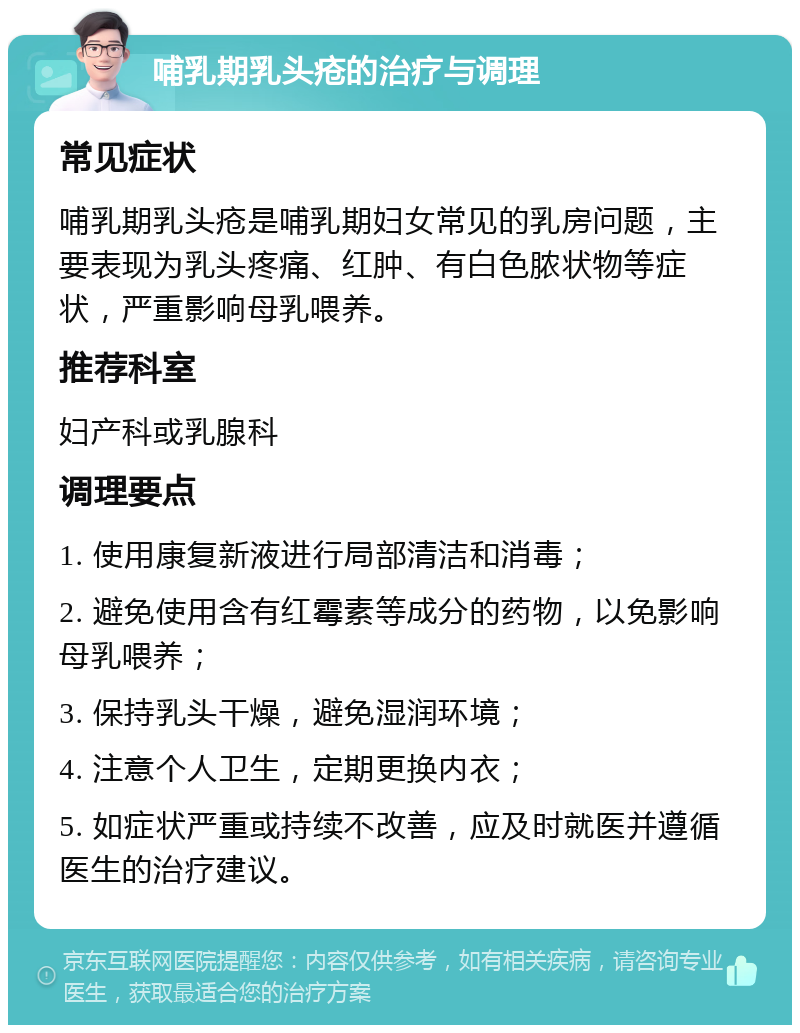 哺乳期乳头疮的治疗与调理 常见症状 哺乳期乳头疮是哺乳期妇女常见的乳房问题，主要表现为乳头疼痛、红肿、有白色脓状物等症状，严重影响母乳喂养。 推荐科室 妇产科或乳腺科 调理要点 1. 使用康复新液进行局部清洁和消毒； 2. 避免使用含有红霉素等成分的药物，以免影响母乳喂养； 3. 保持乳头干燥，避免湿润环境； 4. 注意个人卫生，定期更换内衣； 5. 如症状严重或持续不改善，应及时就医并遵循医生的治疗建议。