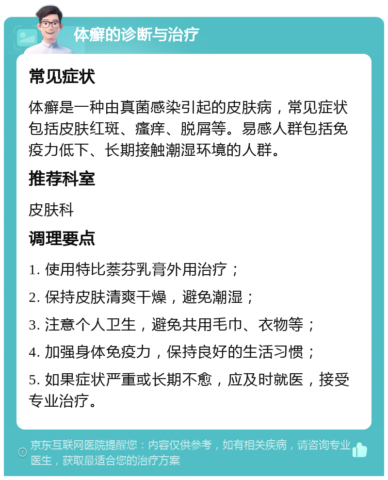 体癣的诊断与治疗 常见症状 体癣是一种由真菌感染引起的皮肤病，常见症状包括皮肤红斑、瘙痒、脱屑等。易感人群包括免疫力低下、长期接触潮湿环境的人群。 推荐科室 皮肤科 调理要点 1. 使用特比萘芬乳膏外用治疗； 2. 保持皮肤清爽干燥，避免潮湿； 3. 注意个人卫生，避免共用毛巾、衣物等； 4. 加强身体免疫力，保持良好的生活习惯； 5. 如果症状严重或长期不愈，应及时就医，接受专业治疗。