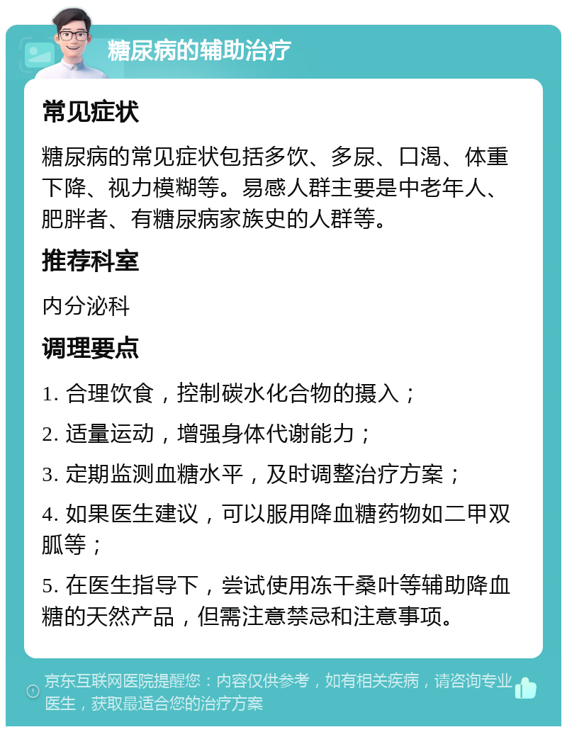 糖尿病的辅助治疗 常见症状 糖尿病的常见症状包括多饮、多尿、口渴、体重下降、视力模糊等。易感人群主要是中老年人、肥胖者、有糖尿病家族史的人群等。 推荐科室 内分泌科 调理要点 1. 合理饮食，控制碳水化合物的摄入； 2. 适量运动，增强身体代谢能力； 3. 定期监测血糖水平，及时调整治疗方案； 4. 如果医生建议，可以服用降血糖药物如二甲双胍等； 5. 在医生指导下，尝试使用冻干桑叶等辅助降血糖的天然产品，但需注意禁忌和注意事项。