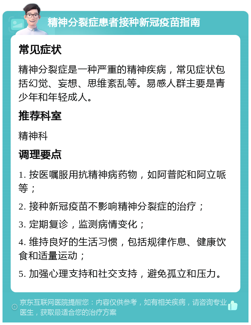 精神分裂症患者接种新冠疫苗指南 常见症状 精神分裂症是一种严重的精神疾病，常见症状包括幻觉、妄想、思维紊乱等。易感人群主要是青少年和年轻成人。 推荐科室 精神科 调理要点 1. 按医嘱服用抗精神病药物，如阿普陀和阿立哌等； 2. 接种新冠疫苗不影响精神分裂症的治疗； 3. 定期复诊，监测病情变化； 4. 维持良好的生活习惯，包括规律作息、健康饮食和适量运动； 5. 加强心理支持和社交支持，避免孤立和压力。