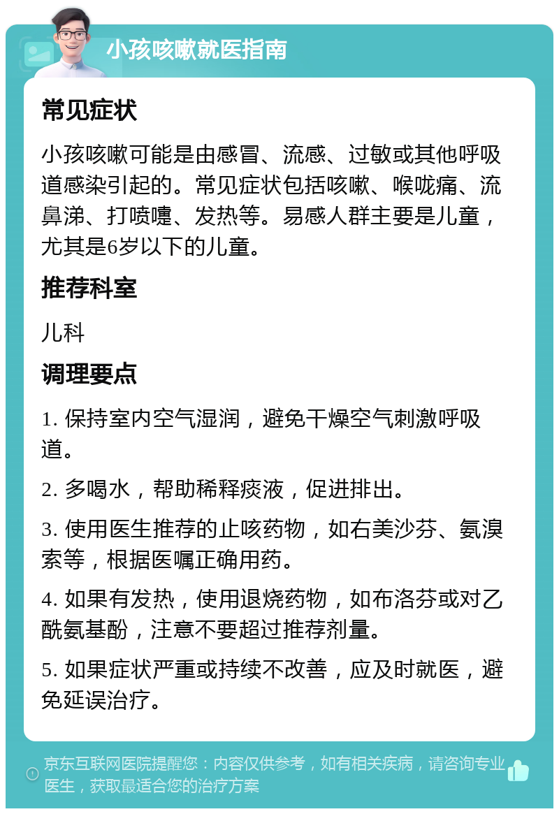 小孩咳嗽就医指南 常见症状 小孩咳嗽可能是由感冒、流感、过敏或其他呼吸道感染引起的。常见症状包括咳嗽、喉咙痛、流鼻涕、打喷嚏、发热等。易感人群主要是儿童，尤其是6岁以下的儿童。 推荐科室 儿科 调理要点 1. 保持室内空气湿润，避免干燥空气刺激呼吸道。 2. 多喝水，帮助稀释痰液，促进排出。 3. 使用医生推荐的止咳药物，如右美沙芬、氨溴索等，根据医嘱正确用药。 4. 如果有发热，使用退烧药物，如布洛芬或对乙酰氨基酚，注意不要超过推荐剂量。 5. 如果症状严重或持续不改善，应及时就医，避免延误治疗。