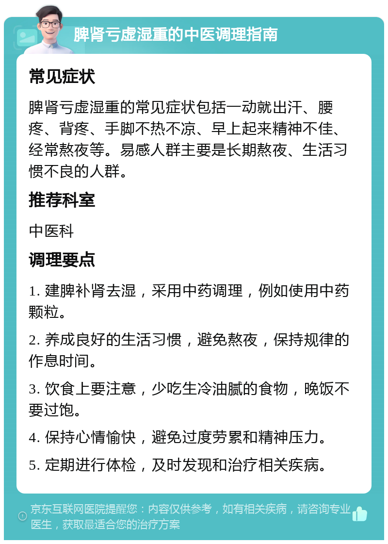 脾肾亏虚湿重的中医调理指南 常见症状 脾肾亏虚湿重的常见症状包括一动就出汗、腰疼、背疼、手脚不热不凉、早上起来精神不佳、经常熬夜等。易感人群主要是长期熬夜、生活习惯不良的人群。 推荐科室 中医科 调理要点 1. 建脾补肾去湿，采用中药调理，例如使用中药颗粒。 2. 养成良好的生活习惯，避免熬夜，保持规律的作息时间。 3. 饮食上要注意，少吃生冷油腻的食物，晚饭不要过饱。 4. 保持心情愉快，避免过度劳累和精神压力。 5. 定期进行体检，及时发现和治疗相关疾病。