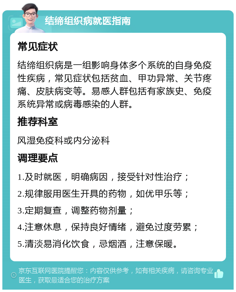 结缔组织病就医指南 常见症状 结缔组织病是一组影响身体多个系统的自身免疫性疾病，常见症状包括贫血、甲功异常、关节疼痛、皮肤病变等。易感人群包括有家族史、免疫系统异常或病毒感染的人群。 推荐科室 风湿免疫科或内分泌科 调理要点 1.及时就医，明确病因，接受针对性治疗； 2.规律服用医生开具的药物，如优甲乐等； 3.定期复查，调整药物剂量； 4.注意休息，保持良好情绪，避免过度劳累； 5.清淡易消化饮食，忌烟酒，注意保暖。