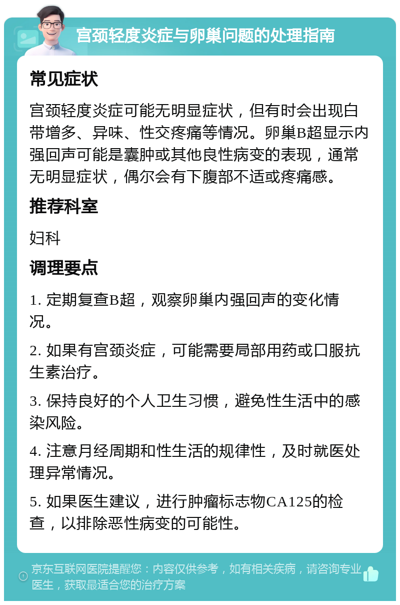 宫颈轻度炎症与卵巢问题的处理指南 常见症状 宫颈轻度炎症可能无明显症状，但有时会出现白带增多、异味、性交疼痛等情况。卵巢B超显示内强回声可能是囊肿或其他良性病变的表现，通常无明显症状，偶尔会有下腹部不适或疼痛感。 推荐科室 妇科 调理要点 1. 定期复查B超，观察卵巢内强回声的变化情况。 2. 如果有宫颈炎症，可能需要局部用药或口服抗生素治疗。 3. 保持良好的个人卫生习惯，避免性生活中的感染风险。 4. 注意月经周期和性生活的规律性，及时就医处理异常情况。 5. 如果医生建议，进行肿瘤标志物CA125的检查，以排除恶性病变的可能性。