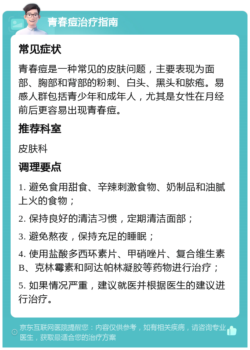 青春痘治疗指南 常见症状 青春痘是一种常见的皮肤问题，主要表现为面部、胸部和背部的粉刺、白头、黑头和脓疱。易感人群包括青少年和成年人，尤其是女性在月经前后更容易出现青春痘。 推荐科室 皮肤科 调理要点 1. 避免食用甜食、辛辣刺激食物、奶制品和油腻上火的食物； 2. 保持良好的清洁习惯，定期清洁面部； 3. 避免熬夜，保持充足的睡眠； 4. 使用盐酸多西环素片、甲硝唑片、复合维生素B、克林霉素和阿达帕林凝胶等药物进行治疗； 5. 如果情况严重，建议就医并根据医生的建议进行治疗。