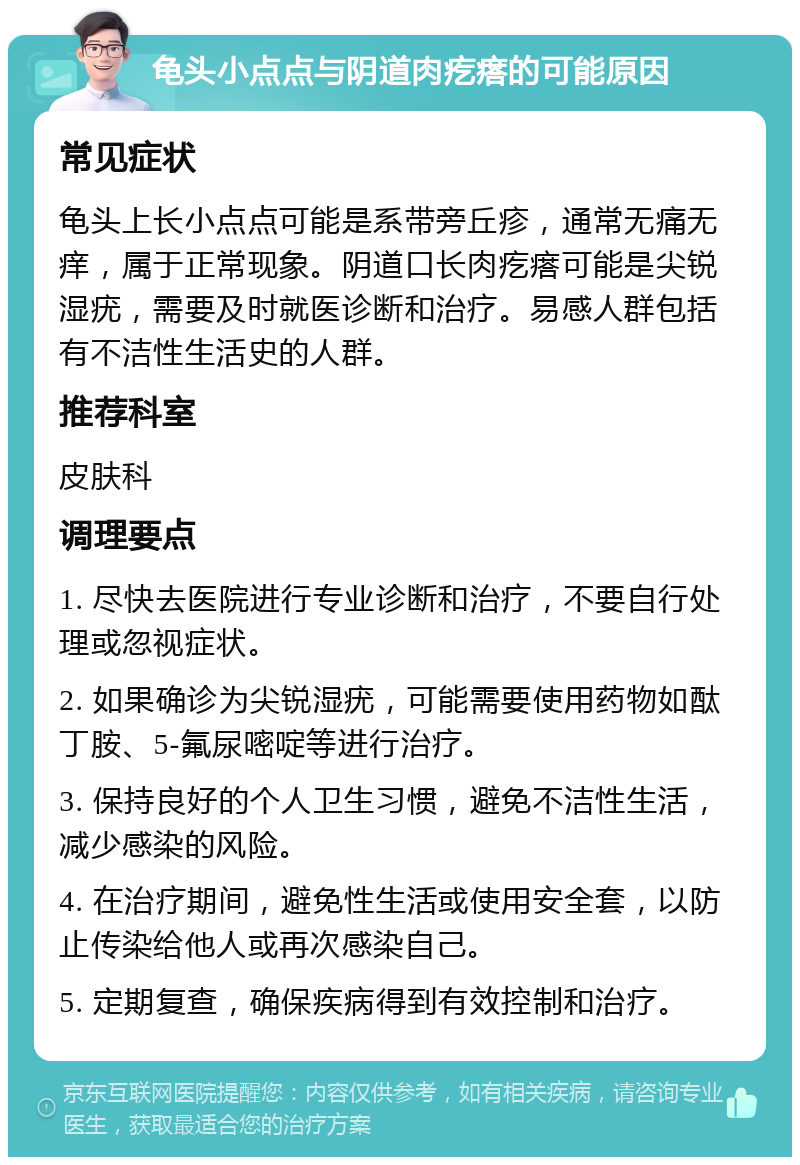 龟头小点点与阴道肉疙瘩的可能原因 常见症状 龟头上长小点点可能是系带旁丘疹，通常无痛无痒，属于正常现象。阴道口长肉疙瘩可能是尖锐湿疣，需要及时就医诊断和治疗。易感人群包括有不洁性生活史的人群。 推荐科室 皮肤科 调理要点 1. 尽快去医院进行专业诊断和治疗，不要自行处理或忽视症状。 2. 如果确诊为尖锐湿疣，可能需要使用药物如酞丁胺、5-氟尿嘧啶等进行治疗。 3. 保持良好的个人卫生习惯，避免不洁性生活，减少感染的风险。 4. 在治疗期间，避免性生活或使用安全套，以防止传染给他人或再次感染自己。 5. 定期复查，确保疾病得到有效控制和治疗。