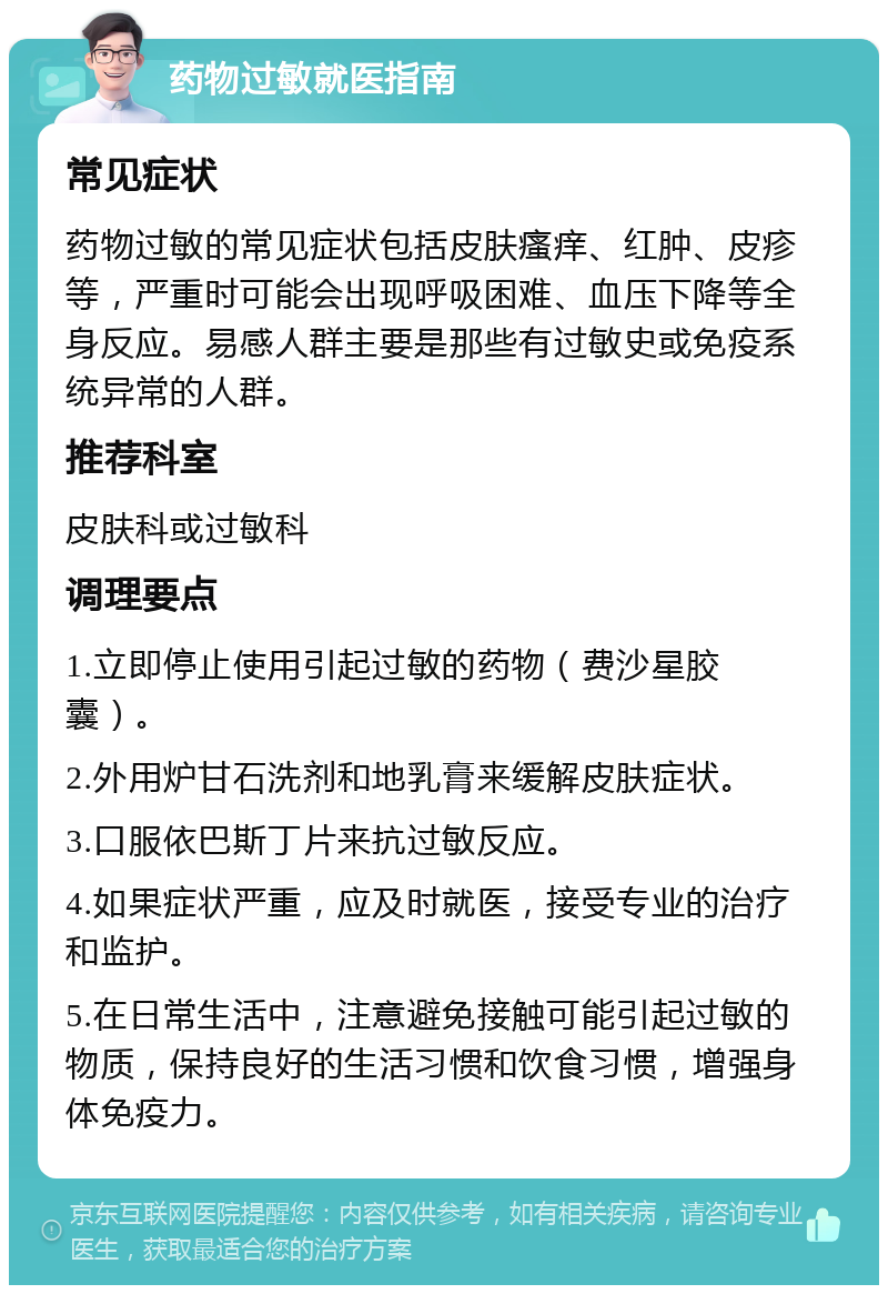 药物过敏就医指南 常见症状 药物过敏的常见症状包括皮肤瘙痒、红肿、皮疹等，严重时可能会出现呼吸困难、血压下降等全身反应。易感人群主要是那些有过敏史或免疫系统异常的人群。 推荐科室 皮肤科或过敏科 调理要点 1.立即停止使用引起过敏的药物（费沙星胶囊）。 2.外用炉甘石洗剂和地乳膏来缓解皮肤症状。 3.口服依巴斯丁片来抗过敏反应。 4.如果症状严重，应及时就医，接受专业的治疗和监护。 5.在日常生活中，注意避免接触可能引起过敏的物质，保持良好的生活习惯和饮食习惯，增强身体免疫力。