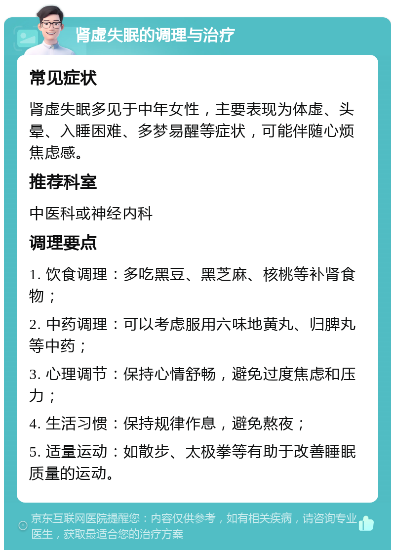 肾虚失眠的调理与治疗 常见症状 肾虚失眠多见于中年女性，主要表现为体虚、头晕、入睡困难、多梦易醒等症状，可能伴随心烦焦虑感。 推荐科室 中医科或神经内科 调理要点 1. 饮食调理：多吃黑豆、黑芝麻、核桃等补肾食物； 2. 中药调理：可以考虑服用六味地黄丸、归脾丸等中药； 3. 心理调节：保持心情舒畅，避免过度焦虑和压力； 4. 生活习惯：保持规律作息，避免熬夜； 5. 适量运动：如散步、太极拳等有助于改善睡眠质量的运动。