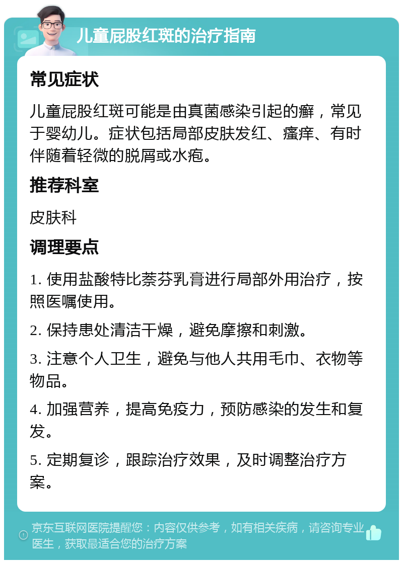 儿童屁股红斑的治疗指南 常见症状 儿童屁股红斑可能是由真菌感染引起的癣，常见于婴幼儿。症状包括局部皮肤发红、瘙痒、有时伴随着轻微的脱屑或水疱。 推荐科室 皮肤科 调理要点 1. 使用盐酸特比萘芬乳膏进行局部外用治疗，按照医嘱使用。 2. 保持患处清洁干燥，避免摩擦和刺激。 3. 注意个人卫生，避免与他人共用毛巾、衣物等物品。 4. 加强营养，提高免疫力，预防感染的发生和复发。 5. 定期复诊，跟踪治疗效果，及时调整治疗方案。