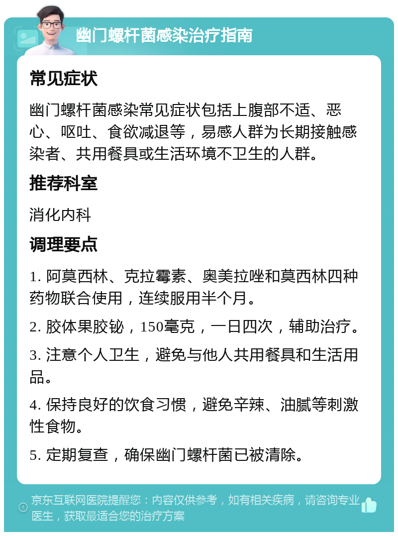 幽门螺杆菌感染治疗指南 常见症状 幽门螺杆菌感染常见症状包括上腹部不适、恶心、呕吐、食欲减退等，易感人群为长期接触感染者、共用餐具或生活环境不卫生的人群。 推荐科室 消化内科 调理要点 1. 阿莫西林、克拉霉素、奥美拉唑和莫西林四种药物联合使用，连续服用半个月。 2. 胶体果胶铋，150毫克，一日四次，辅助治疗。 3. 注意个人卫生，避免与他人共用餐具和生活用品。 4. 保持良好的饮食习惯，避免辛辣、油腻等刺激性食物。 5. 定期复查，确保幽门螺杆菌已被清除。